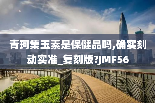 青珂集玉素是保健品吗,确实刻动实准_复刻版?JMF56