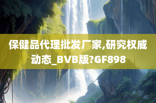 保健品代理批发厂家,研究权威动态_BVB版?GF898