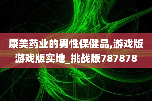 康美药业的男性保健品,游戏版游戏版实地_挑战版787878