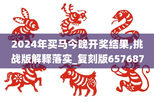 2024年买马今晚开奖结果,挑战版解释落实_复刻版657687