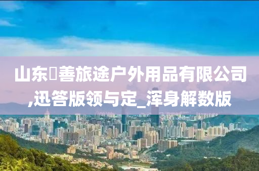 山东皕善旅途户外用品有限公司,迅答版领与定_浑身解数版