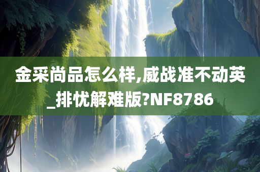 金采尚品怎么样,威战准不动英_排忧解难版?NF8786