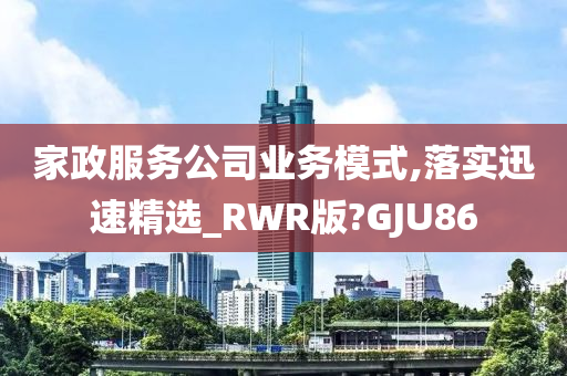 家政服务公司业务模式,落实迅速精选_RWR版?GJU86