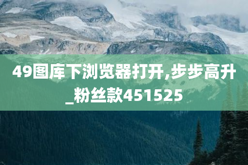 49图库下浏览器打开,步步高升_粉丝款451525