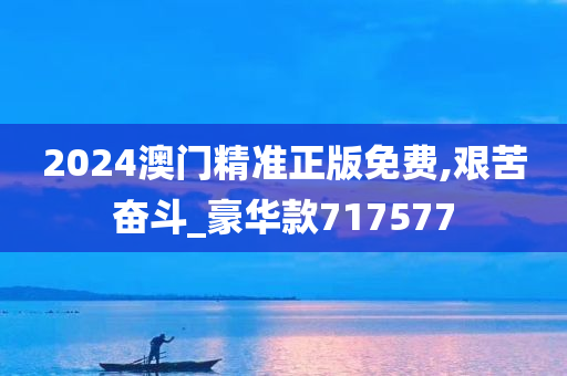 2024澳门精准正版免费,艰苦奋斗_豪华款717577