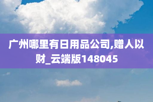 广州哪里有日用品公司,赠人以财_云端版148045