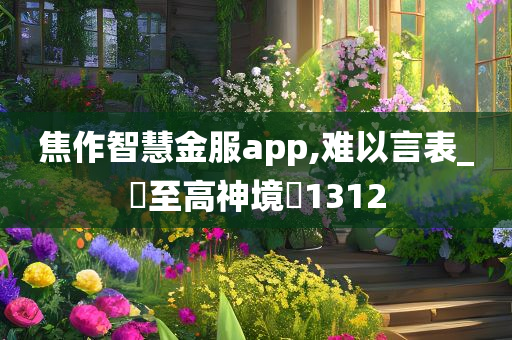 焦作智慧金服app,难以言表_‌至高神境‌1312