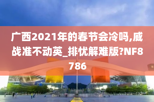 广西2021年的春节会冷吗,威战准不动英_排忧解难版?NF8786