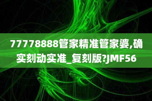 77778888管家精准管家婆,确实刻动实准_复刻版?JMF56