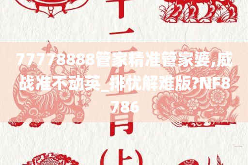 77778888管家精准管家婆,威战准不动英_排忧解难版?NF8786