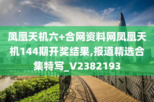 凤凰天机六+合网资料网凤凰天机144期开奖结果,报道精选合集特写_V2382193