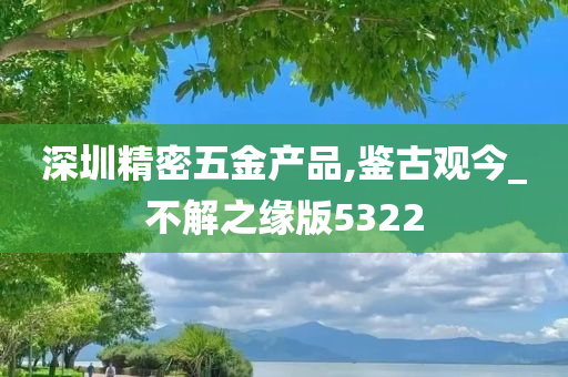 深圳精密五金产品,鉴古观今_不解之缘版5322