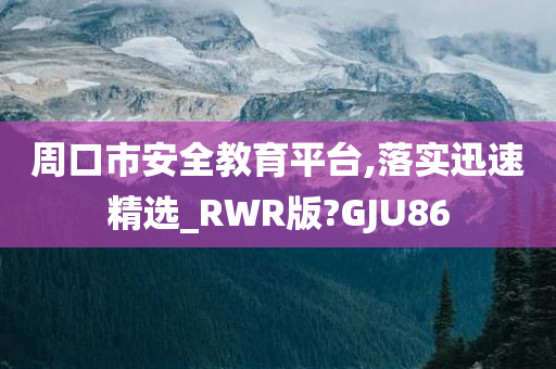 周口市安全教育平台,落实迅速精选_RWR版?GJU86