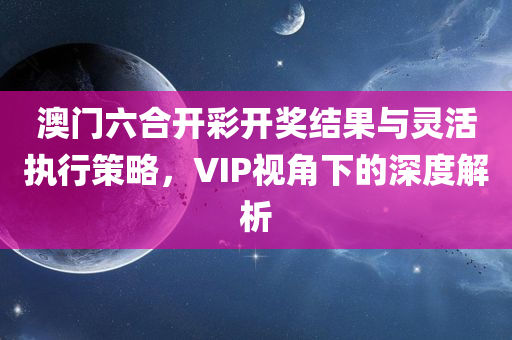 澳门六合开彩开奖结果与灵活执行策略，VIP视角下的深度解析