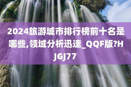 2024旅游城市排行榜前十名是哪些,领域分析迅速_QQF版?HJGJ77