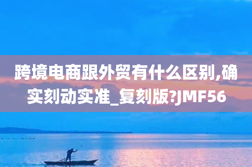 跨境电商跟外贸有什么区别,确实刻动实准_复刻版?JMF56