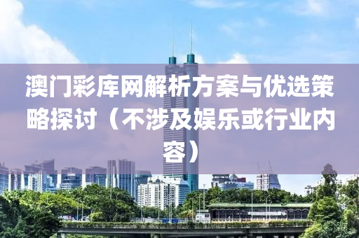 澳门彩库网解析方案与优选策略探讨（不涉及娱乐或行业内容）