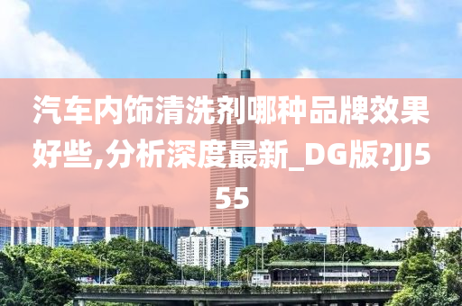 汽车内饰清洗剂哪种品牌效果好些,分析深度最新_DG版?JJ555