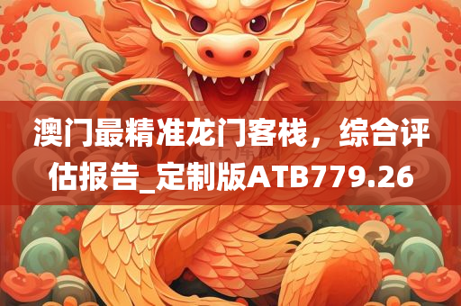 澳门最精准龙门客栈，综合评估报告_定制版ATB779.26