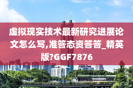 虚拟现实技术最新研究进展论文怎么写,准答态资答答_精英版?GGF7876