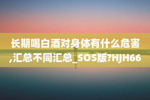 长期喝白酒对身体有什么危害,汇总不同汇总_SOS版?HJH66