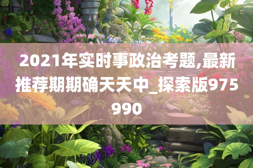 2021年实时事政治考题,最新推荐期期确天天中_探索版975990