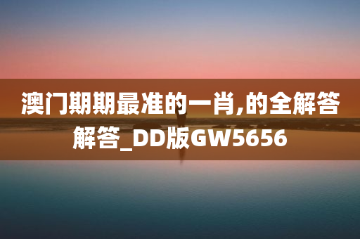 澳门期期最准的一肖,的全解答解答_DD版GW5656