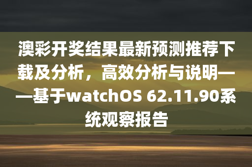 澳彩开奖结果最新预测推荐下载及分析，高效分析与说明——基于watchOS 62.11.90系统观察报告