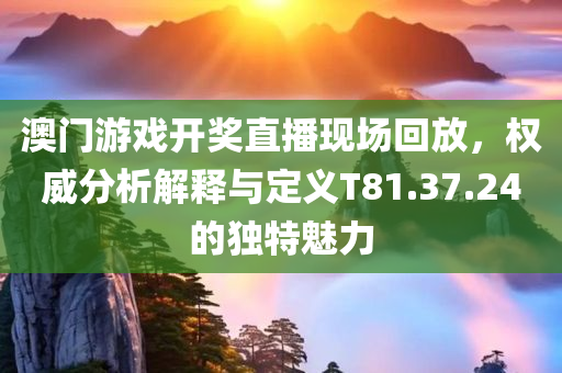 澳门游戏开奖直播现场回放，权威分析解释与定义T81.37.24的独特魅力