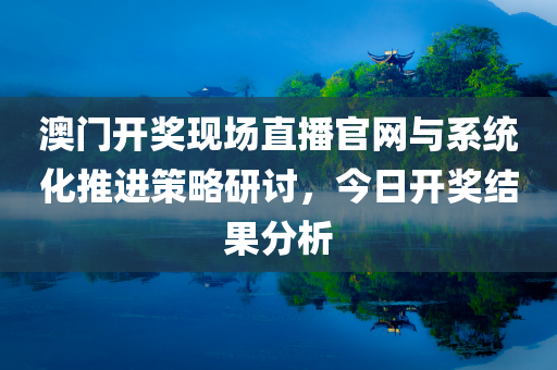 澳门开奖现场直播官网与系统化推进策略研讨，今日开奖结果分析