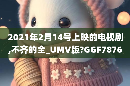 2021年2月14号上映的电视剧,不齐的全_UMV版?GGF7876