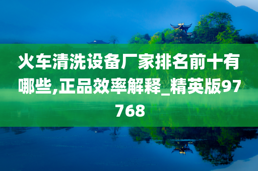 火车清洗设备厂家排名前十有哪些,正品效率解释_精英版97768