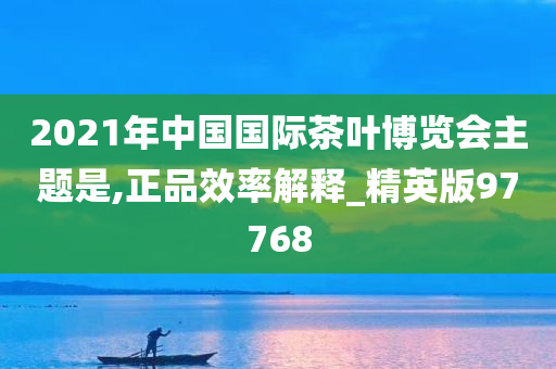 2021年中国国际茶叶博览会主题是,正品效率解释_精英版97768