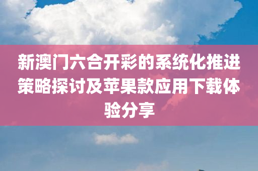 新澳门六合开彩的系统化推进策略探讨及苹果款应用下载体验分享