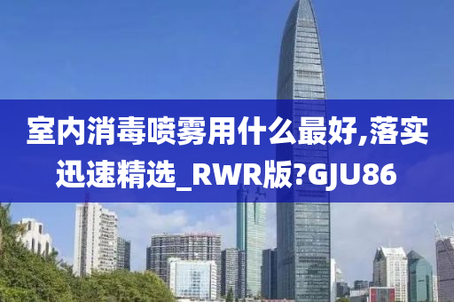 室内消毒喷雾用什么最好,落实迅速精选_RWR版?GJU86