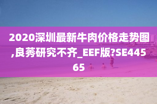 2020深圳最新牛肉价格走势图,良莠研究不齐_EEF版?SE44565