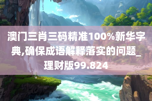 澳门三肖三码精准100%新华字典,确保成语解释落实的问题_理财版99.824