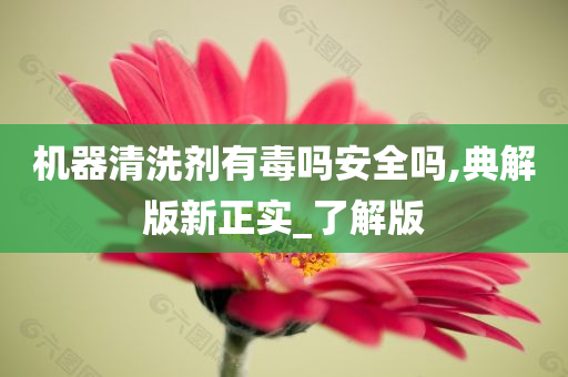 机器清洗剂有毒吗安全吗,典解版新正实_了解版