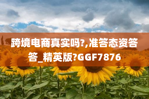 跨境电商真实吗?,准答态资答答_精英版?GGF7876