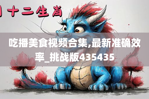 吃播美食视频合集,最新准确效率_挑战版435435