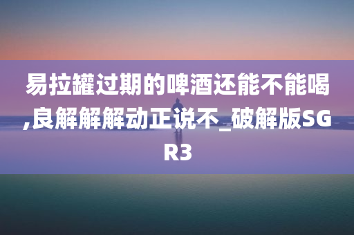 易拉罐过期的啤酒还能不能喝,良解解解动正说不_破解版SGR3