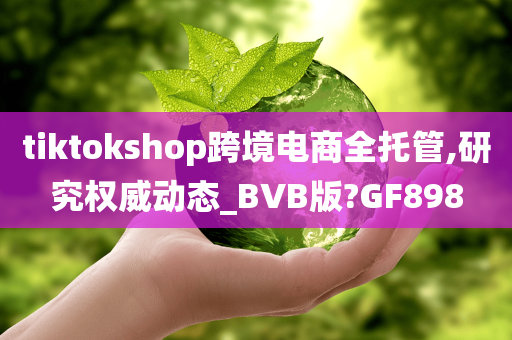 tiktokshop跨境电商全托管,研究权威动态_BVB版?GF898