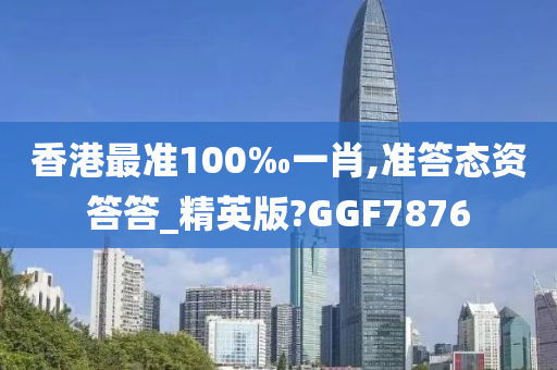 香港最准100‰一肖,准答态资答答_精英版?GGF7876