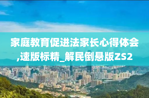 家庭教育促进法家长心得体会,速版标精_解民倒悬版ZS2