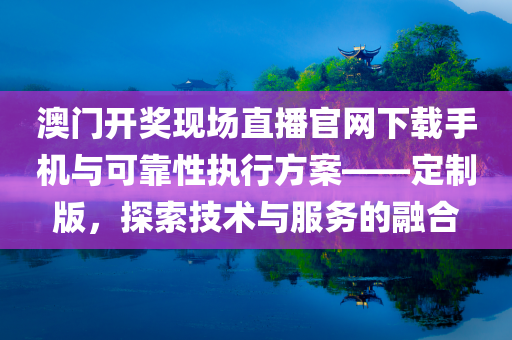 澳门开奖现场直播官网下载手机与可靠性执行方案——定制版，探索技术与服务的融合