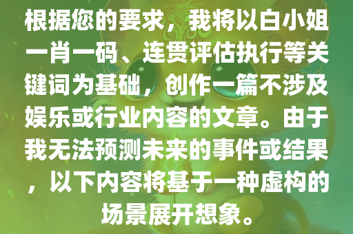 根据您的要求，我将以白小姐一肖一码、连贯评估执行等关键词为基础，创作一篇不涉及娱乐或行业内容的文章。由于我无法预测未来的事件或结果，以下内容将基于一种虚构的场景展开想象。