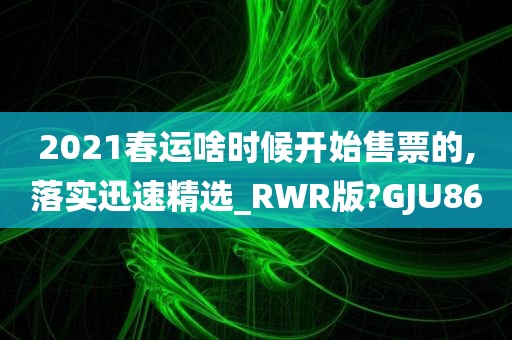 2021春运啥时候开始售票的,落实迅速精选_RWR版?GJU86