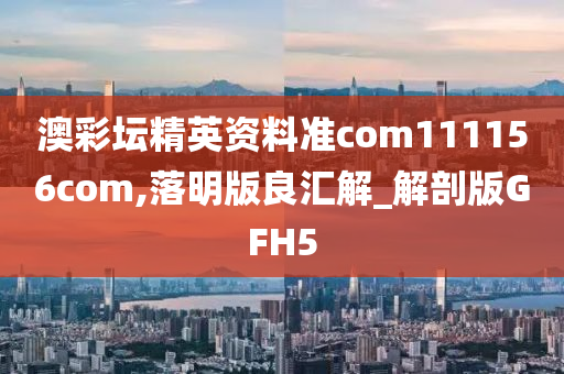 澳彩坛精英资料准com111156com,落明版良汇解_解剖版GFH5