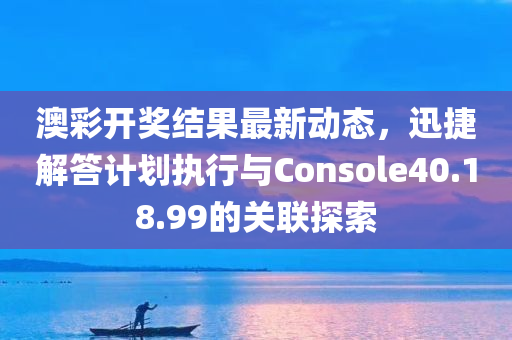 澳彩开奖结果最新动态，迅捷解答计划执行与Console40.18.99的关联探索