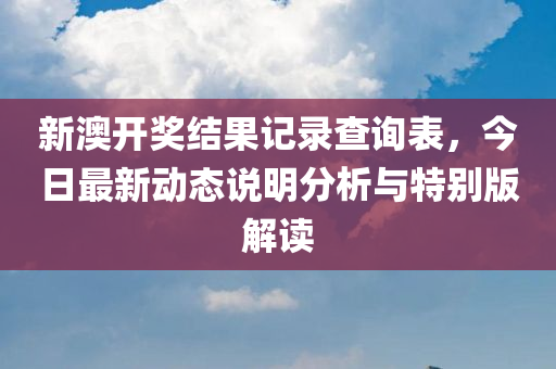 新澳开奖结果记录查询表，今日最新动态说明分析与特别版解读